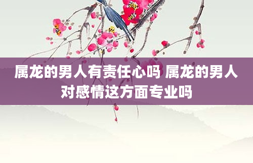 属龙的男人有责任心吗 属龙的男人对感情这方面专业吗