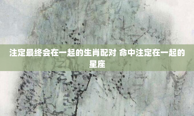 注定最终会在一起的生肖配对 命中注定在一起的星座