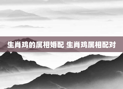 生肖鸡的属相婚配 生肖鸡属相配对