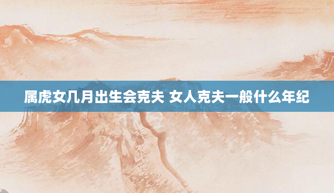 属虎女几月出生会克夫 女人克夫一般什么年纪
