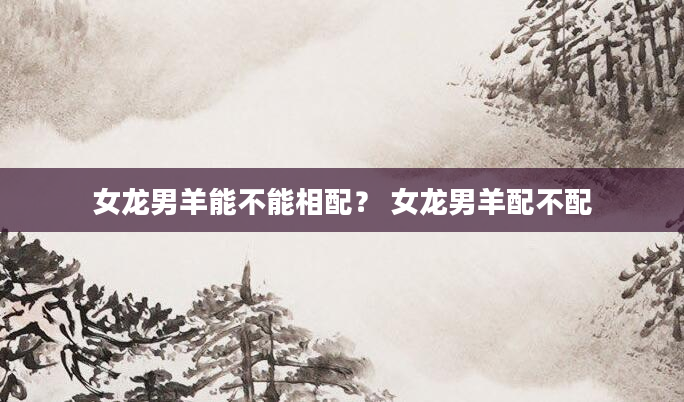 女龙男羊能不能相配？ 女龙男羊配不配