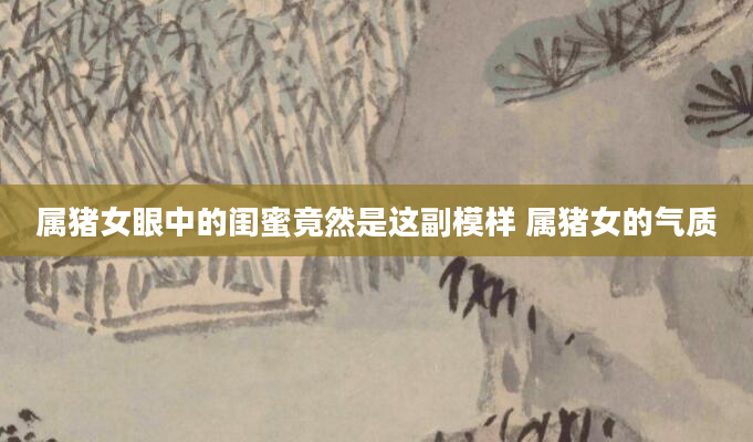 属猪女眼中的闺蜜竟然是这副模样 属猪女的气质