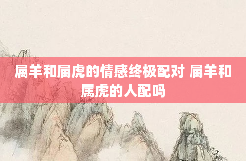 属羊和属虎的情感终极配对 属羊和属虎的人配吗