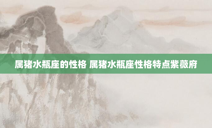 属猪水瓶座的性格 属猪水瓶座性格特点紫薇府