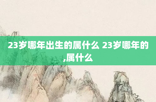 23岁哪年出生的属什么 23岁哪年的,属什么