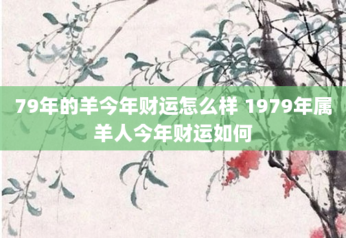 79年的羊今年财运怎么样 1979年属羊人今年财运如何