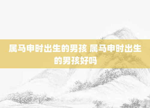 属马申时出生的男孩 属马申时出生的男孩好吗
