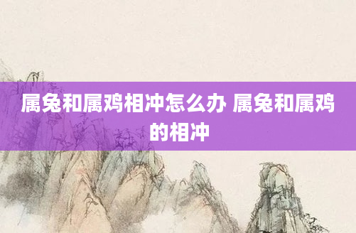属兔和属鸡相冲怎么办 属兔和属鸡的相冲