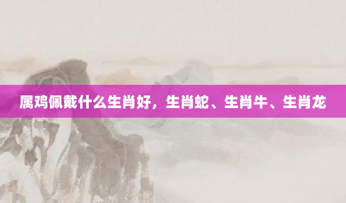 属鸡佩戴什么生肖好，生肖蛇、生肖牛、生肖龙