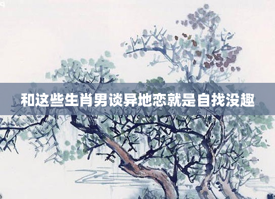 和这些生肖男谈异地恋就是自找没趣