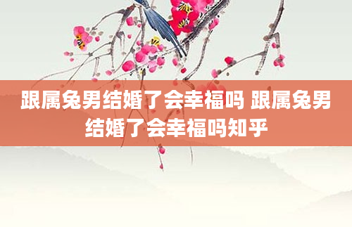 跟属兔男结婚了会幸福吗 跟属兔男结婚了会幸福吗知乎