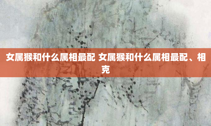 女属猴和什么属相最配 女属猴和什么属相最配、相克