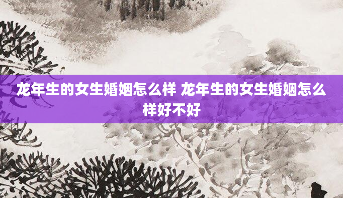 龙年生的女生婚姻怎么样 龙年生的女生婚姻怎么样好不好