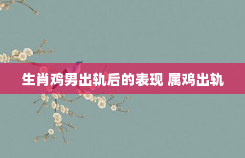 生肖鸡男出轨后的表现 属鸡出轨