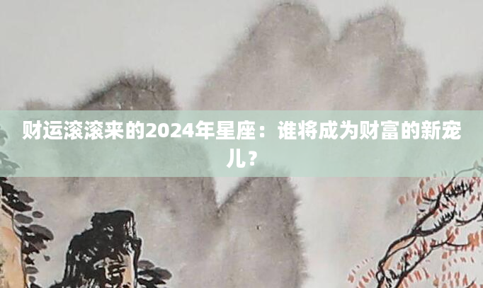 财运滚滚来的2024年星座：谁将成为财富的新宠儿？