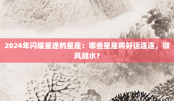 2024年闪耀星途的星座：哪些星座将好运连连，顺风顺水？