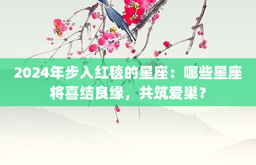2024年步入红毯的星座：哪些星座将喜结良缘，共筑爱巢？