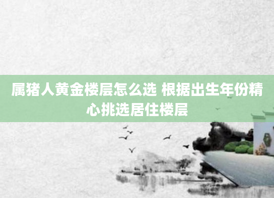 属猪人黄金楼层怎么选 根据出生年份精心挑选居住楼层