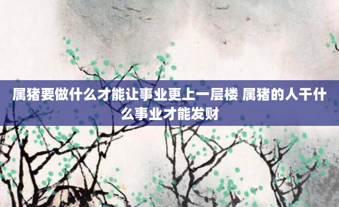 属猪要做什么才能让事业更上一层楼 属猪的人干什么事业才能发财