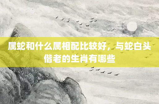 属蛇和什么属相配比较好，与蛇白头偕老的生肖有哪些