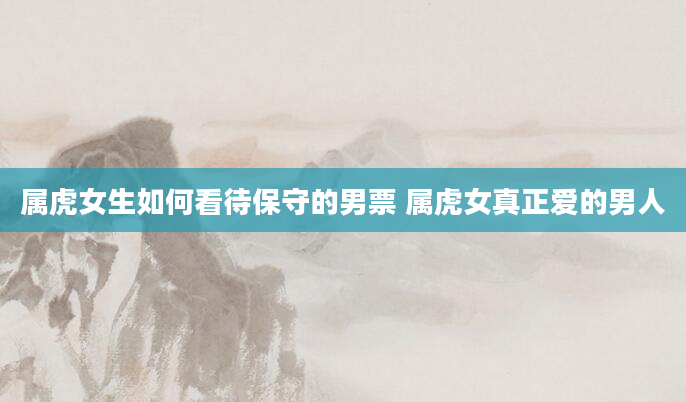 属虎女生如何看待保守的男票 属虎女真正爱的男人