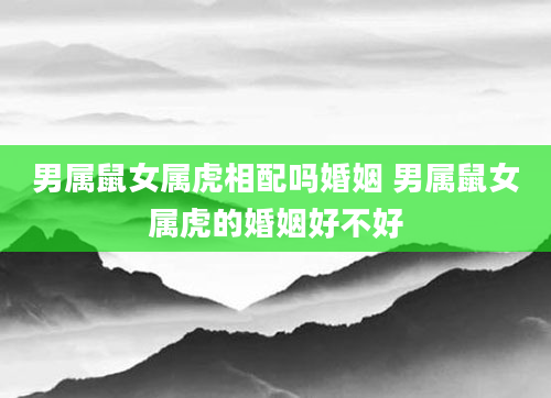 男属鼠女属虎相配吗婚姻 男属鼠女属虎的婚姻好不好