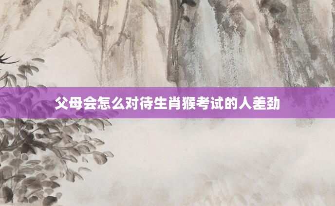 父母会怎么对待生肖猴考试的人差劲