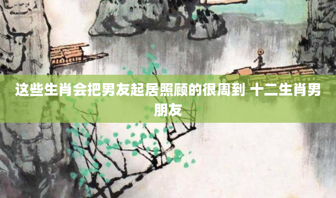 这些生肖会把男友起居照顾的很周到 十二生肖男朋友