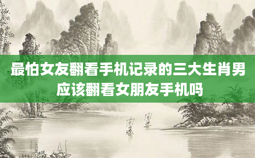 最怕女友翻看手机记录的三大生肖男 应该翻看女朋友手机吗