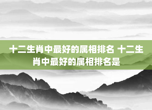 十二生肖中最好的属相排名 十二生肖中最好的属相排名是