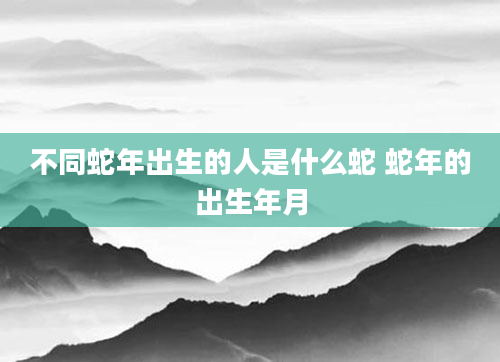 不同蛇年出生的人是什么蛇 蛇年的出生年月