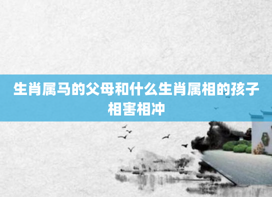 生肖属马的父母和什么生肖属相的孩子相害相冲