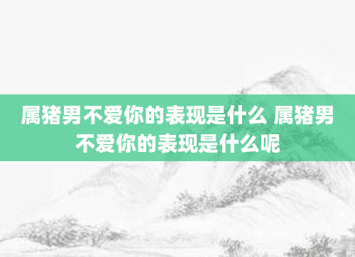 属猪男不爱你的表现是什么 属猪男不爱你的表现是什么呢