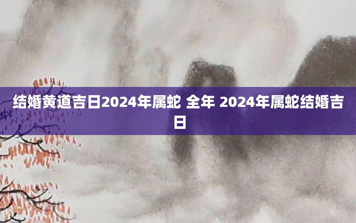 结婚黄道吉日2024年属蛇 全年 2024年属蛇结婚吉日