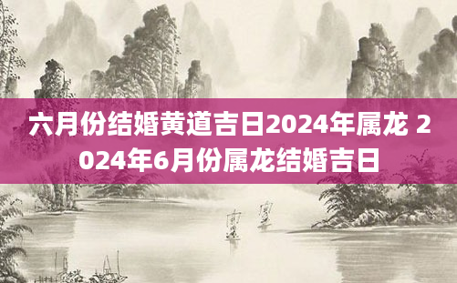 六月份结婚黄道吉日2024年属龙 2024年6月份属龙结婚吉日