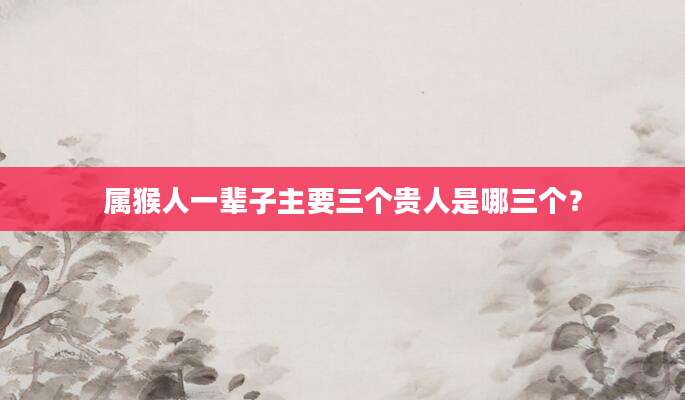 属猴人一辈子主要三个贵人是哪三个？