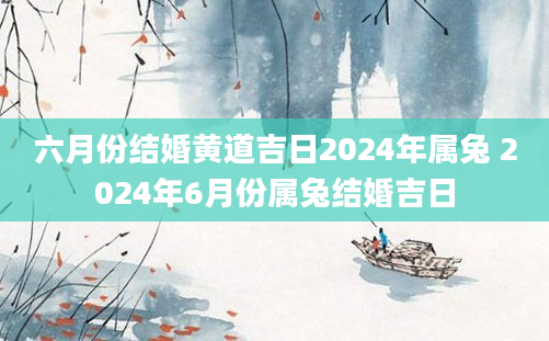 六月份结婚黄道吉日2024年属兔 2024年6月份属兔结婚吉日