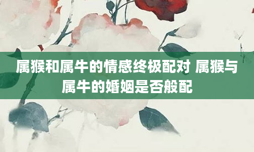 属猴和属牛的情感终极配对 属猴与属牛的婚姻是否般配