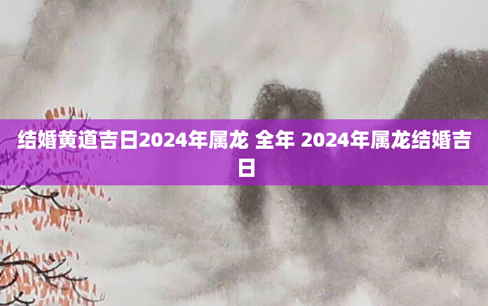 结婚黄道吉日2024年属龙 全年 2024年属龙结婚吉日