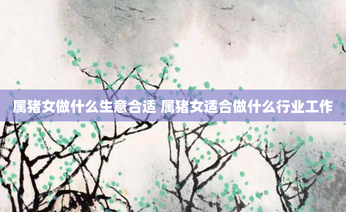 属猪女做什么生意合适 属猪女适合做什么行业工作