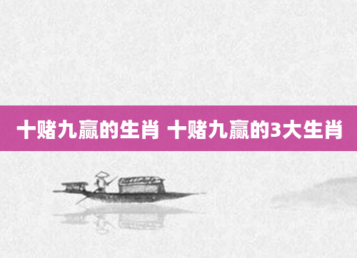 十赌九赢的生肖 十赌九赢的3大生肖