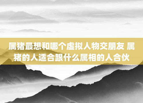 属猪最想和哪个虚拟人物交朋友 属猪的人适合跟什么属相的人合伙