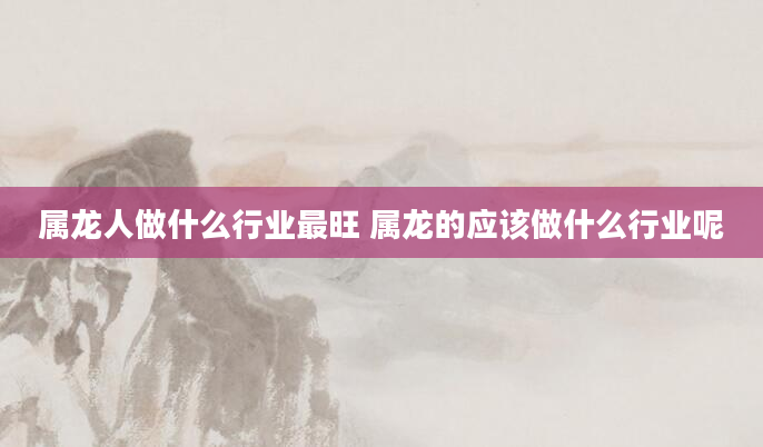 属龙人做什么行业最旺 属龙的应该做什么行业呢