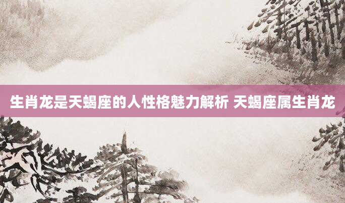 生肖龙是天蝎座的人性格魅力解析 天蝎座属生肖龙