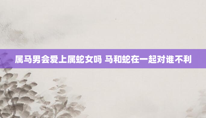 属马男会爱上属蛇女吗 马和蛇在一起对谁不利