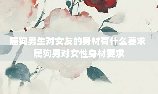属狗男生对女友的身材有什么要求 属狗男对女性身材要求
