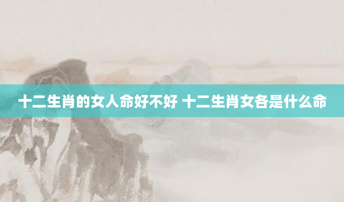 十二生肖的女人命好不好 十二生肖女各是什么命
