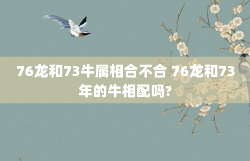 76龙和73牛属相合不合 76龙和73年的牛相配吗?