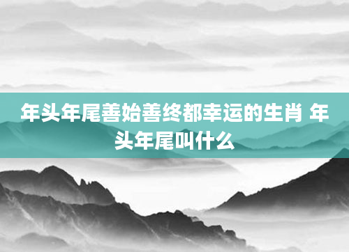 年头年尾善始善终都幸运的生肖 年头年尾叫什么