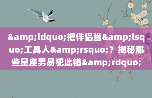 &ldquo;把伴侣当&lsquo;工具人&rsquo;？揭秘那些星座男易犯此错&rdquo;